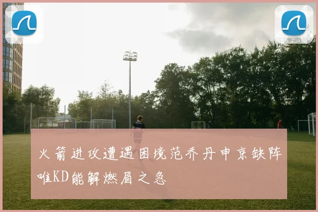 火箭进攻遭遇困境范乔丹申京缺阵唯KD能解燃眉之急