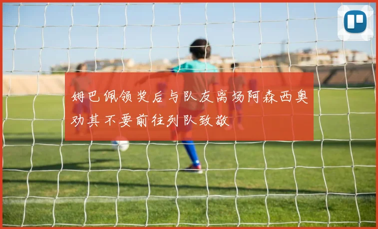 姆巴佩领奖后与队友离场阿森西奥劝其不要前往列队致敬