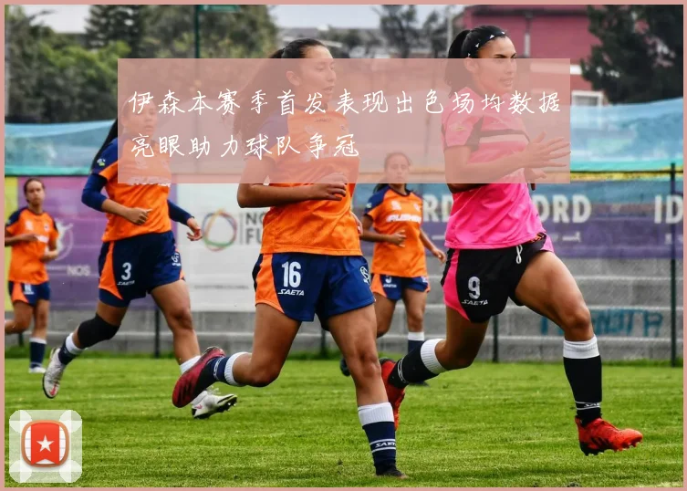 伊森本赛季首发表现出色场均数据亮眼助力球队争冠
