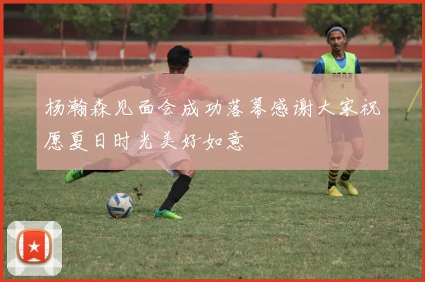 杨瀚森见面会成功落幕感谢大家祝愿夏日时光美好如意