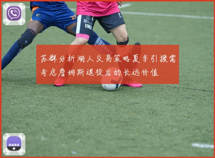 苏群分析湖人交易策略夏季引援需考虑詹姆斯退役后的长远价值