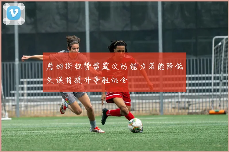 詹姆斯称赞雷霆攻防能力若能降低失误将提升争胜机会