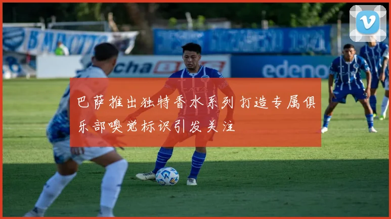 巴萨推出独特香水系列打造专属俱乐部嗅觉标识引发关注