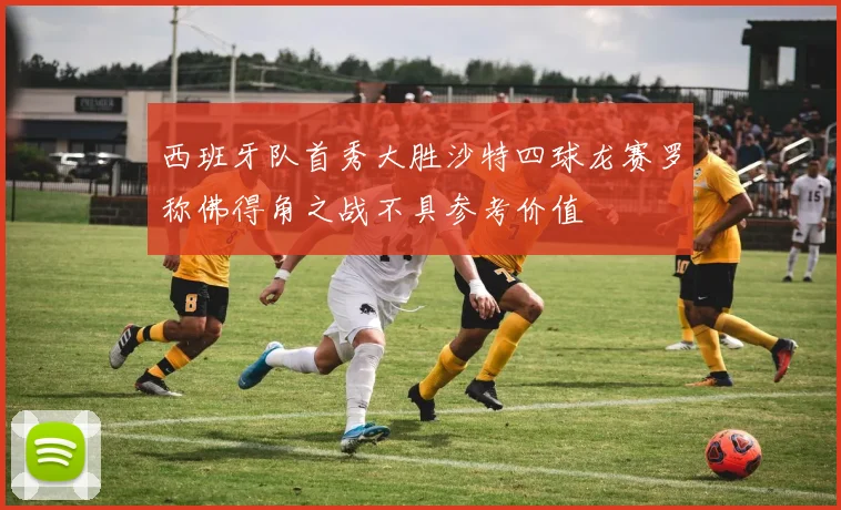 西班牙队首秀大胜沙特四球龙赛罗称佛得角之战不具参考价值