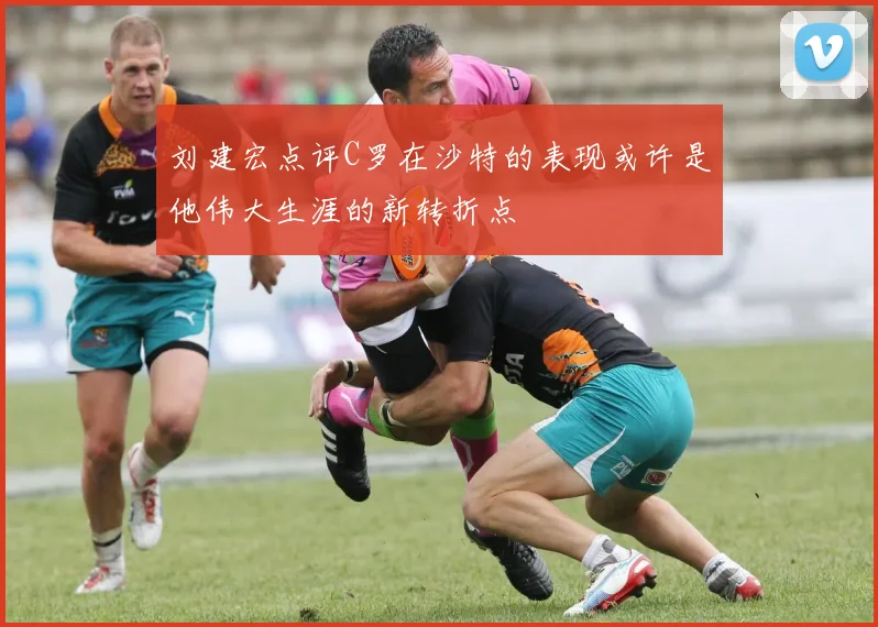 刘建宏点评C罗在沙特的表现或许是他伟大生涯的新转折点