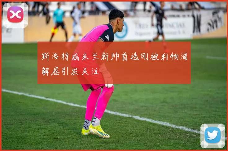 斯洛特成米兰新帅首选刚被利物浦解雇引发关注