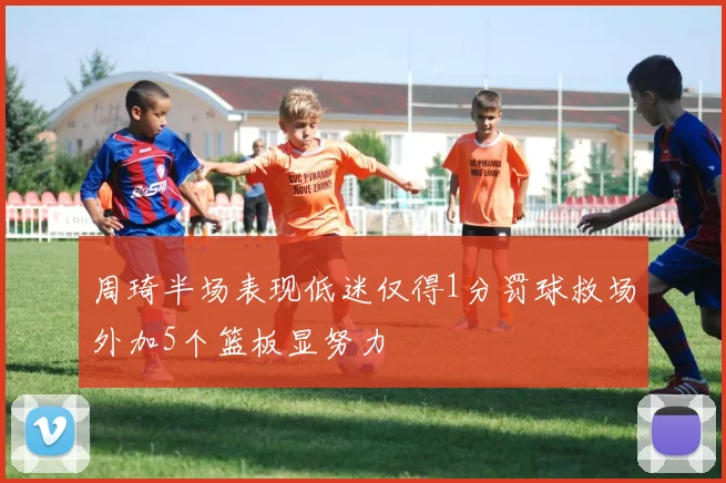 周琦半场表现低迷仅得1分罚球救场外加5个篮板显努力