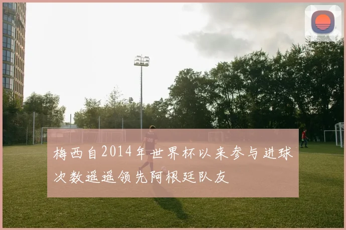梅西自2014年世界杯以来参与进球次数遥遥领先阿根廷队友