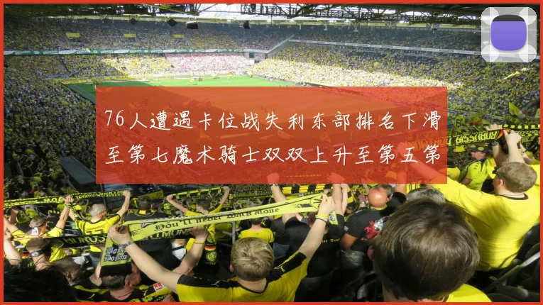 76人遭遇卡位战失利东部排名下滑至第七魔术骑士双双上升至第五第六位