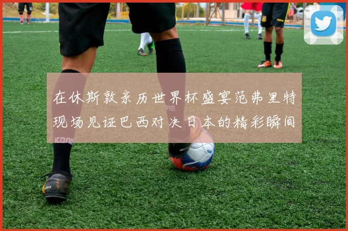 在休斯敦亲历世界杯盛宴范弗里特现场见证巴西对决日本的精彩瞬间