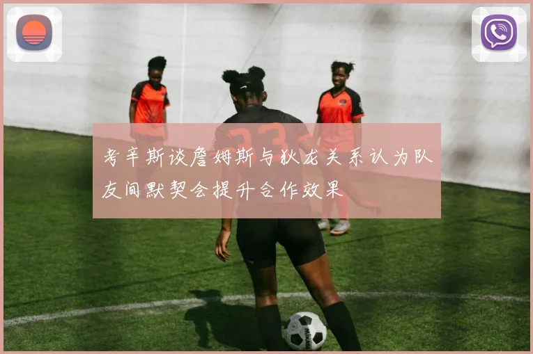 考辛斯谈詹姆斯与狄龙关系认为队友间默契会提升合作效果
