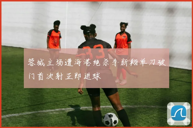 蓉城主场遭海港绝杀李新翔单刀破门首次射正即进球
