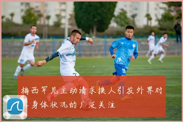 梅西罕见主动请求换人引发外界对其身体状况的广泛关注