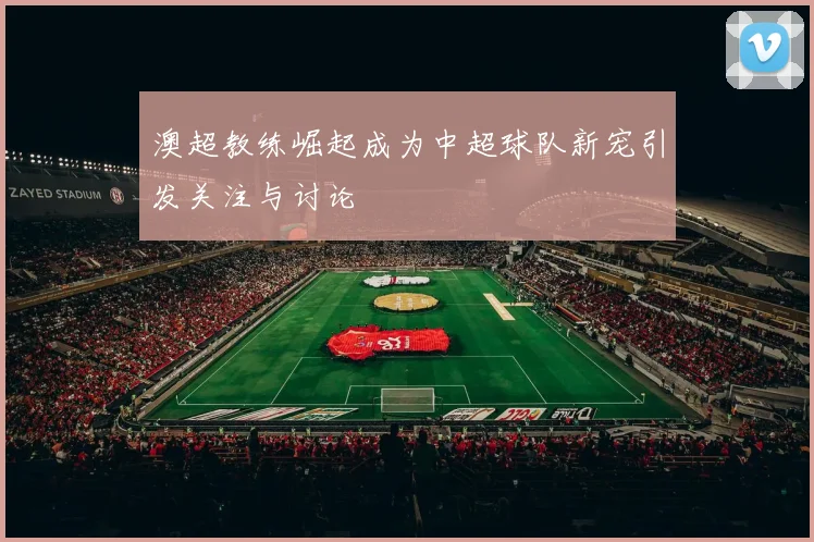 澳超教练崛起成为中超球队新宠引发关注与讨论