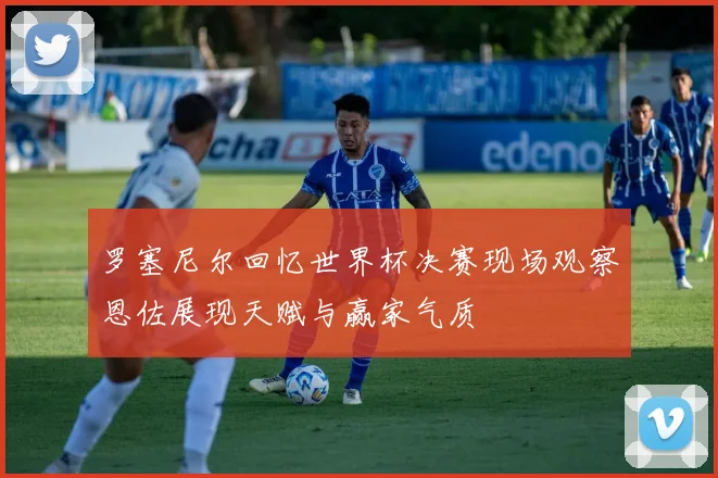 罗塞尼尔回忆世界杯决赛现场观察恩佐展现天赋与赢家气质