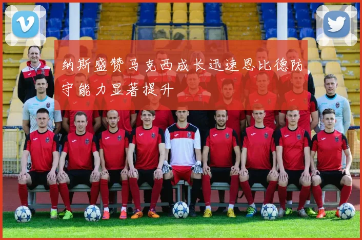 纳斯盛赞马克西成长迅速恩比德防守能力显著提升