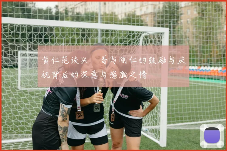 黄仁范谈兴慜哥与刚仁的鼓励与庆祝背后的深意与感激之情